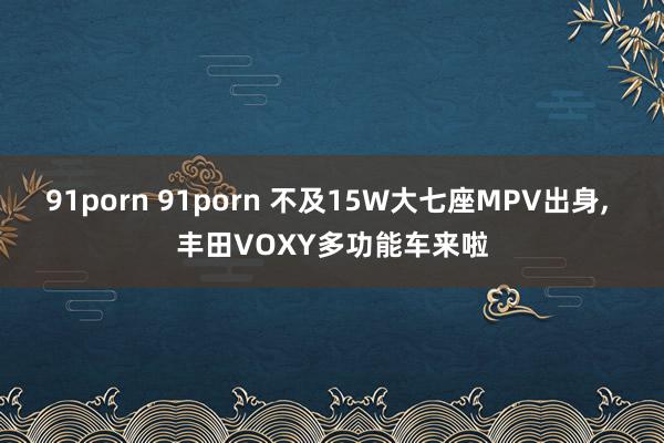 91porn 91porn 不及15W大七座MPV出身， 丰田VOXY多功能车来啦