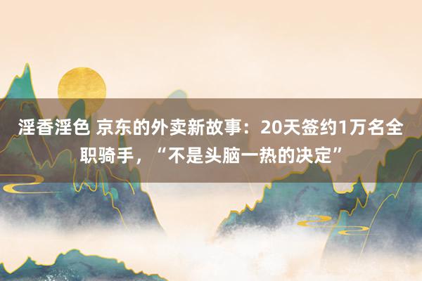 淫香淫色 京东的外卖新故事：20天签约1万名全职骑手，“不是头脑一热的决定”