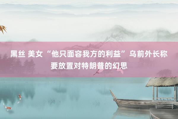 黑丝 美女 “他只面容我方的利益” 乌前外长称要放置对特朗普的幻思