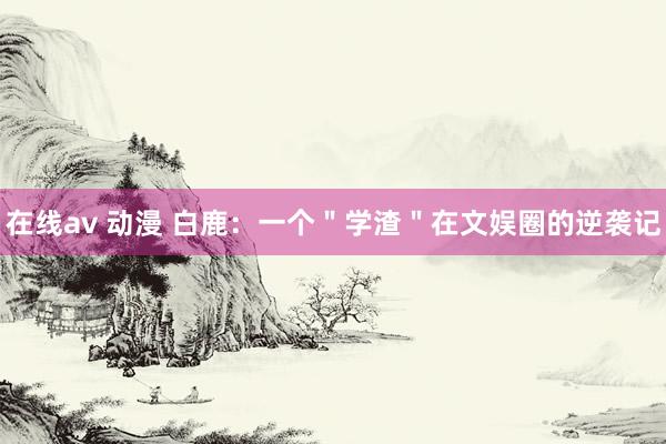 在线av 动漫 白鹿：一个＂学渣＂在文娱圈的逆袭记