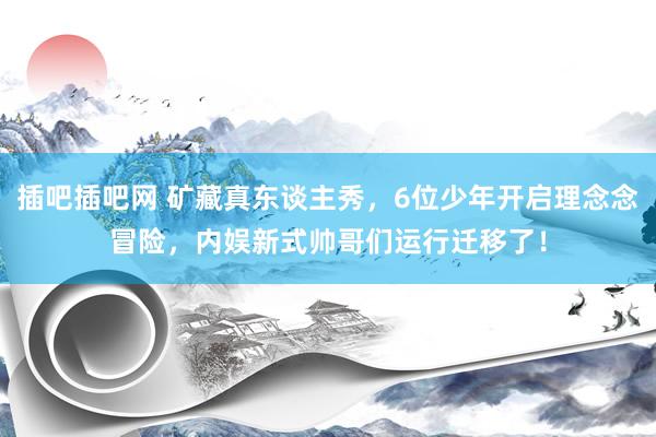 插吧插吧网 矿藏真东谈主秀，6位少年开启理念念冒险，内娱新式帅哥们运行迁移了！