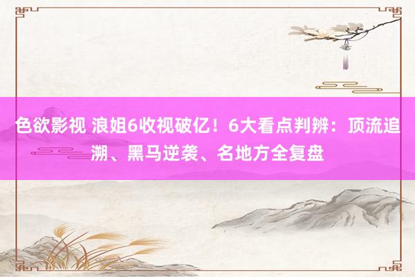 色欲影视 浪姐6收视破亿！6大看点判辨：顶流追溯、黑马逆袭、名地方全复盘