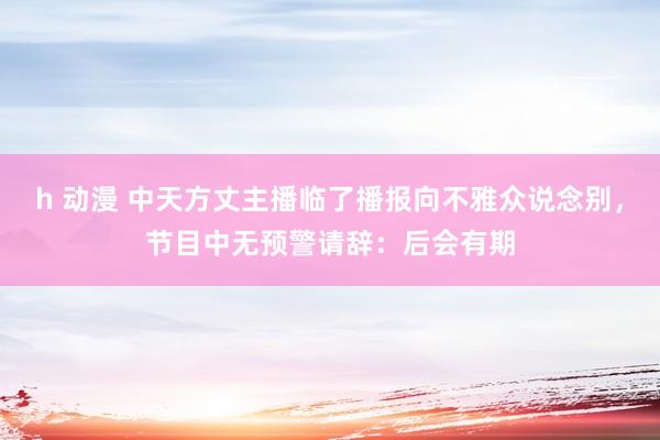 h 动漫 中天方丈主播临了播报向不雅众说念别，节目中无预警请辞：后会有期