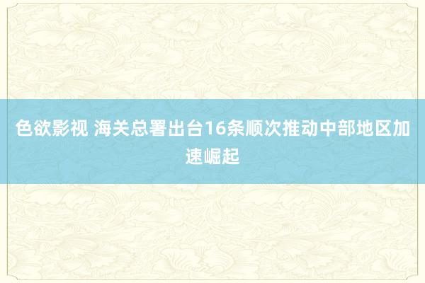 色欲影视 海关总署出台16条顺次推动中部地区加速崛起