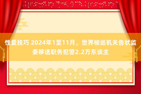 性爱技巧 2024年1至11月，世界梭巡机关告状监委移送职务犯警2.2万东谈主