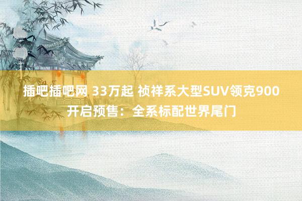 插吧插吧网 33万起 祯祥系大型SUV领克900开启预售：全系标配世界尾门