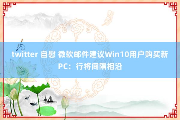 twitter 自慰 微软邮件建议Win10用户购买新PC：行将间隔相沿