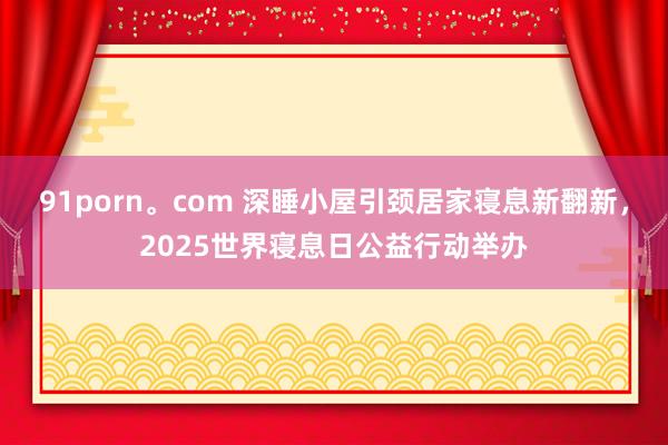 91porn。com 深睡小屋引颈居家寝息新翻新，2025世界寝息日公益行动举办