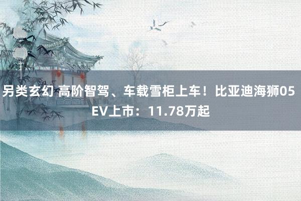 另类玄幻 高阶智驾、车载雪柜上车！比亚迪海狮05 EV上市：11.78万起