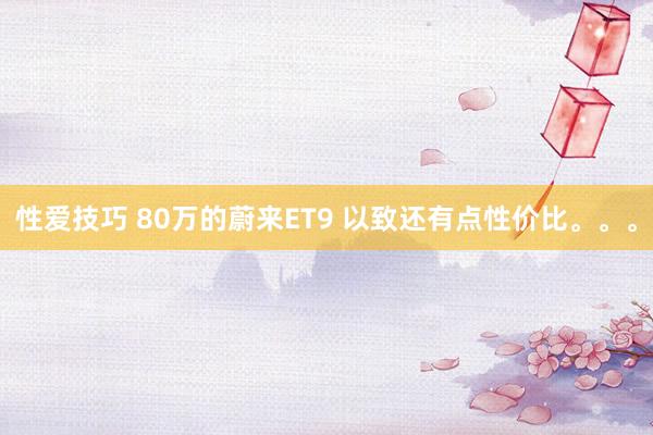 性爱技巧 80万的蔚来ET9 以致还有点性价比。。。