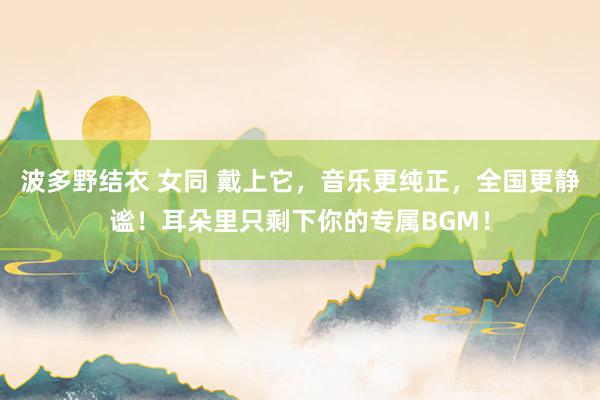 波多野结衣 女同 戴上它，音乐更纯正，全国更静谧！耳朵里只剩下你的专属BGM！