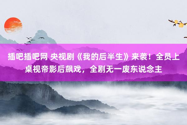 插吧插吧网 央视剧《我的后半生》来袭！全员上桌视帝影后飙戏，全剧无一废东说念主