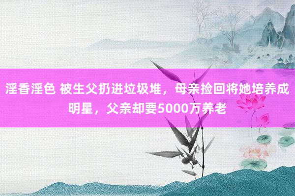 淫香淫色 被生父扔进垃圾堆，母亲捡回将她培养成明星，父亲却要5000万养老