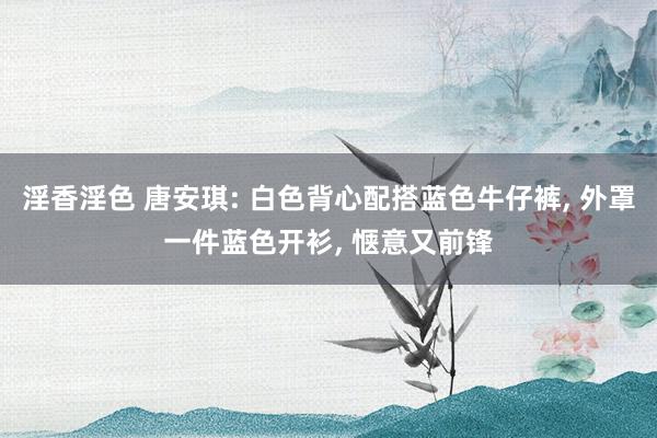 淫香淫色 唐安琪: 白色背心配搭蓝色牛仔裤， 外罩一件蓝色开衫， 惬意又前锋