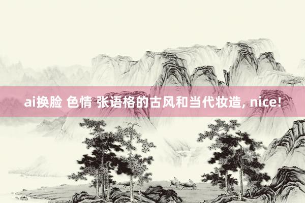 ai换脸 色情 张语格的古风和当代妆造， nice!