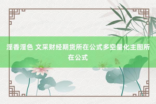 淫香淫色 文采财经期货所在公式多空量化主图所在公式