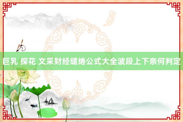 巨乳 探花 文采财经缱绻公式大全波段上下奈何判定