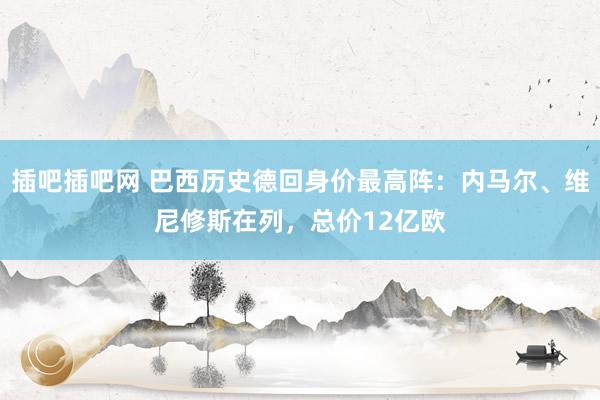 插吧插吧网 巴西历史德回身价最高阵：内马尔、维尼修斯在列，总价12亿欧
