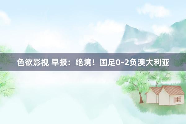 色欲影视 早报：绝境！国足0-2负澳大利亚