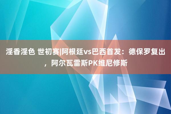 淫香淫色 世初赛|阿根廷vs巴西首发：德保罗复出，阿尔瓦雷斯PK维尼修斯