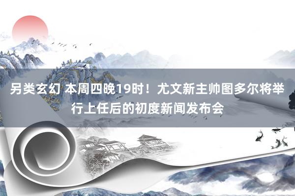 另类玄幻 本周四晚19时！尤文新主帅图多尔将举行上任后的初度新闻发布会
