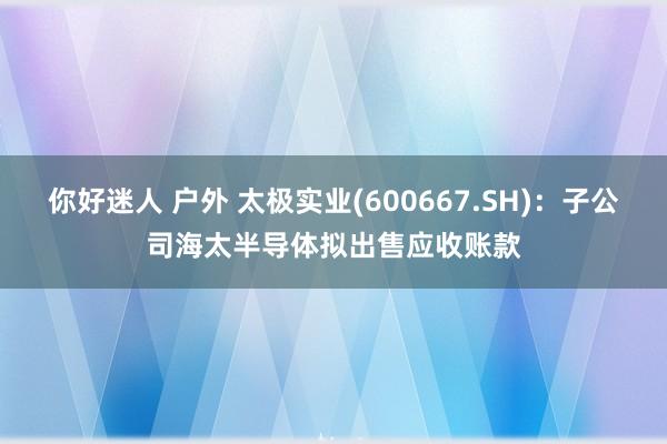 你好迷人 户外 太极实业(600667.SH)：子公司海太半导体拟出售应收账款