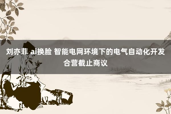 刘亦菲 ai换脸 智能电网环境下的电气自动化开发合营截止商议