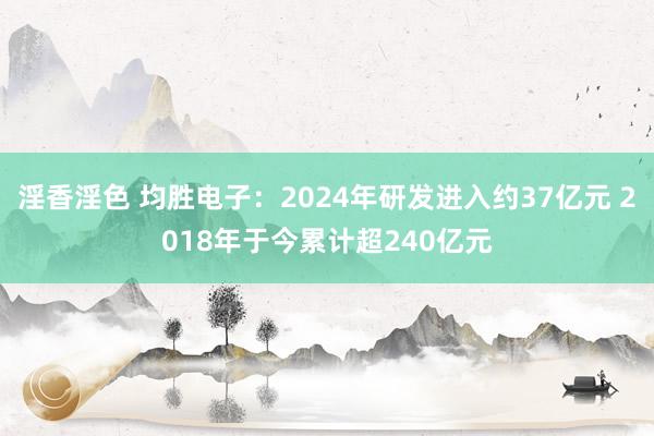 淫香淫色 均胜电子：2024年研发进入约37亿元 2018年于今累计超240亿元