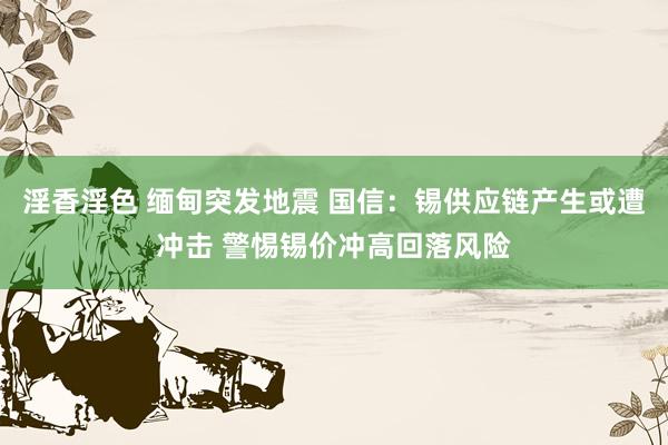 淫香淫色 缅甸突发地震 国信：锡供应链产生或遭冲击 警惕锡价冲高回落风险