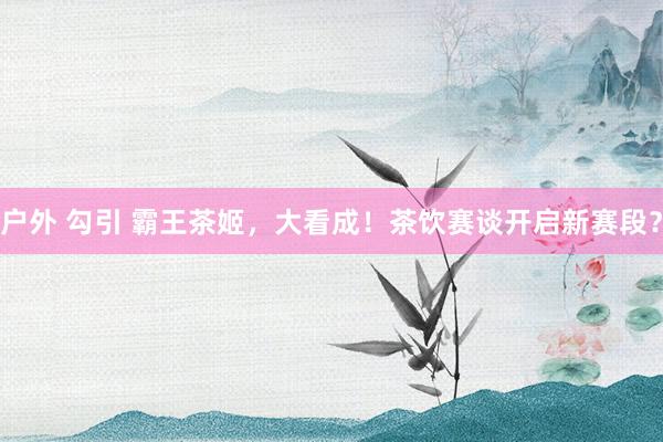 户外 勾引 霸王茶姬，大看成！茶饮赛谈开启新赛段？