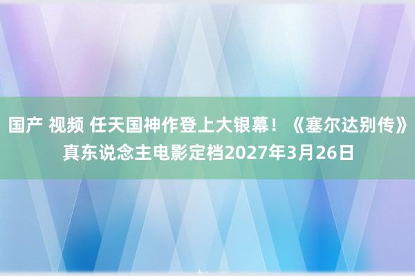 国产 视频 任天国神作登上大银幕！《塞尔达别传》真东说念主电影定档2027年3月26日