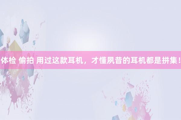 体检 偷拍 用过这款耳机，才懂夙昔的耳机都是拼集！