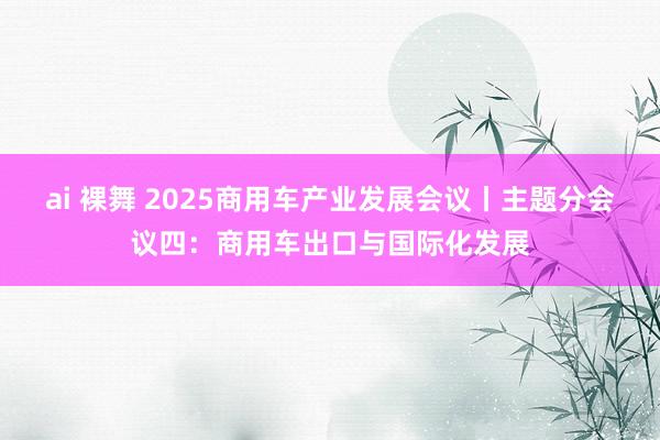 ai 裸舞 2025商用车产业发展会议丨主题分会议四：商用车出口与国际化发展