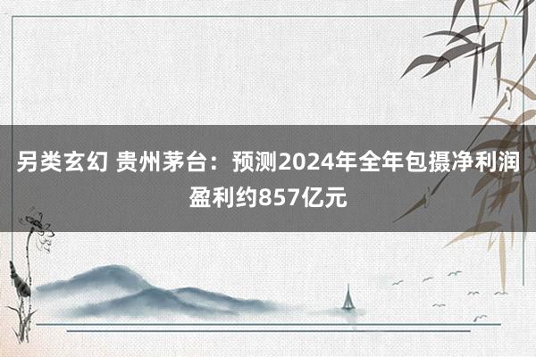 另类玄幻 贵州茅台：预测2024年全年包摄净利润盈利约857亿元