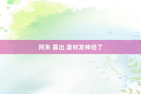 阿朱 露出 废材发神经了