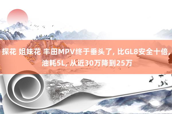 探花 姐妹花 丰田MPV终于垂头了， 比GL8安全十倍， 油耗5L， 从近30万降到25万
