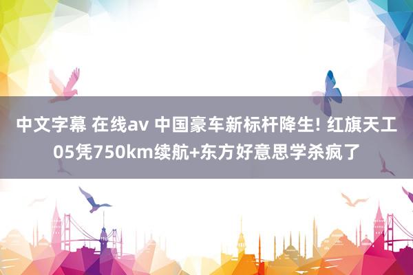中文字幕 在线av 中国豪车新标杆降生! 红旗天工05凭750km续航+东方好意思学杀疯了