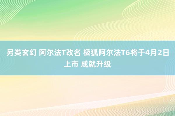 另类玄幻 阿尔法T改名 极狐阿尔法T6将于4月2日上市 成就升级