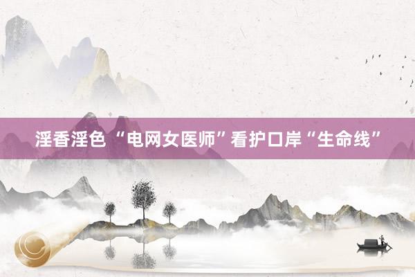 淫香淫色 “电网女医师”看护口岸“生命线”