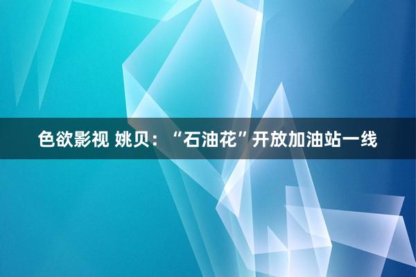 色欲影视 姚贝：“石油花”开放加油站一线