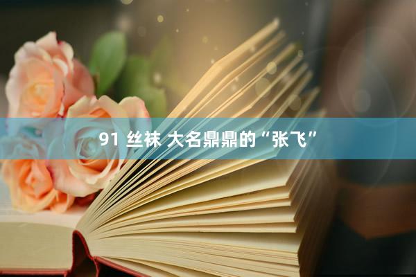 91 丝袜 大名鼎鼎的“张飞”