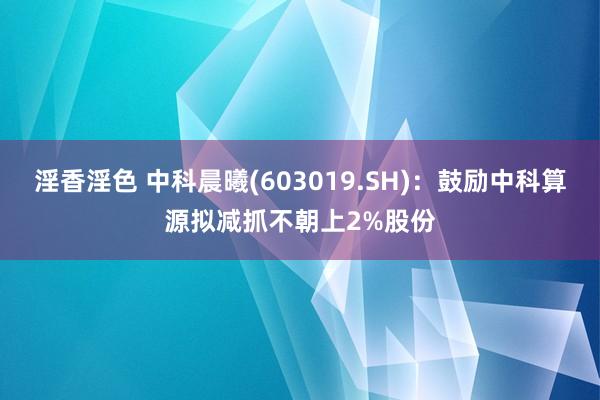 淫香淫色 中科晨曦(603019.SH)：鼓励中科算源拟减抓不朝上2%股份