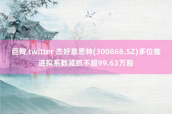 巨臀 twitter 杰好意思特(300868.SZ)多位推进拟系数减抓不超99.63万股