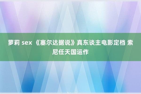 萝莉 sex 《塞尔达据说》真东谈主电影定档 索尼任天国运作