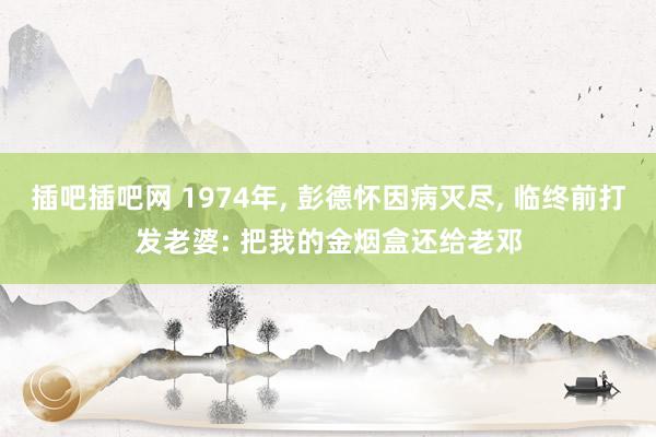 插吧插吧网 1974年， 彭德怀因病灭尽， 临终前打发老婆: 把我的金烟盒还给老邓