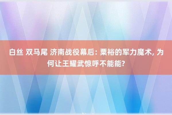 白丝 双马尾 济南战役幕后: 粟裕的军力魔术， 为何让王耀武惊呼不能能?