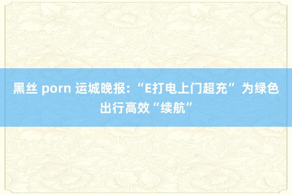 黑丝 porn 运城晚报: “E打电上门超充” 为绿色出行高效“续航”