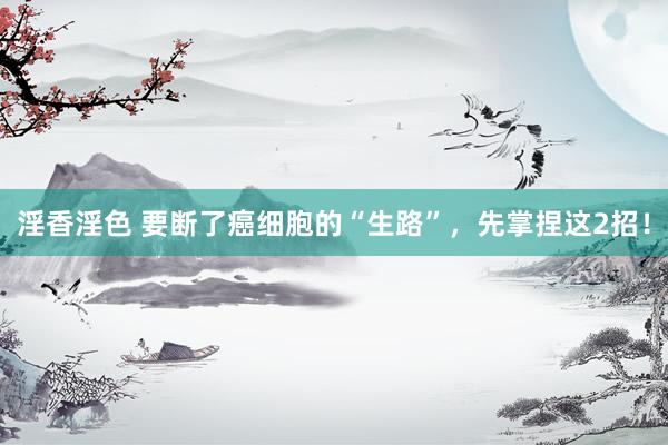 淫香淫色 要断了癌细胞的“生路”，先掌捏这2招！