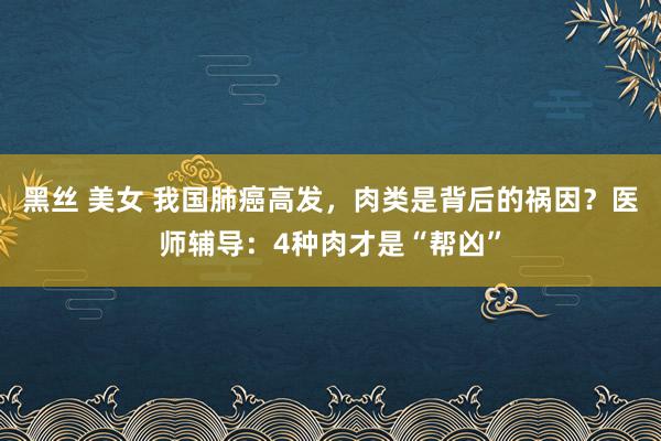 黑丝 美女 我国肺癌高发，肉类是背后的祸因？医师辅导：4种肉才是“帮凶”