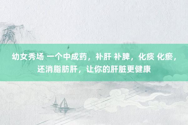 幼女秀场 一个中成药，补肝 补脾，化痰 化瘀，还消脂肪肝，让你的肝脏更健康